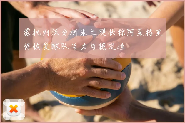 蒙托利沃分析米兰现状称阿莱格里将恢复球队活力与稳定性