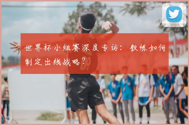 世界杯小组赛深度专访:教练如何制定出线战略?