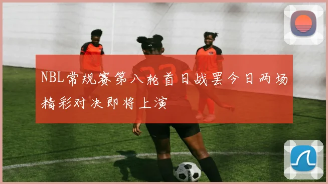 NBL常规赛第八轮首日战罢今日两场精彩对决即将上演