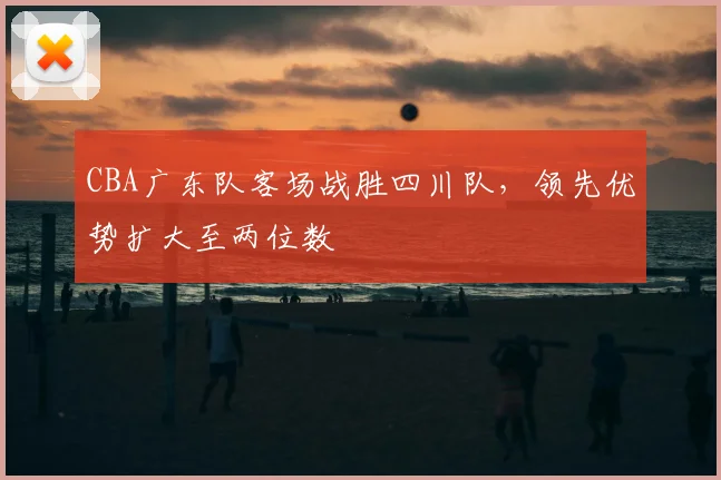CBA广东队客场战胜四川队,领先优势扩大至两位数