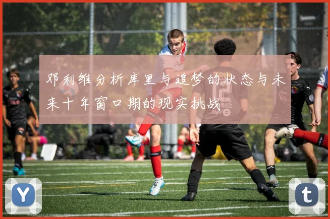 邓利维分析库里与追梦的状态与未来十年窗口期的现实挑战