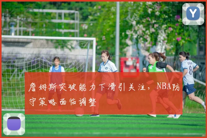 詹姆斯突破能力下滑引关注，NBA防守策略面临调整