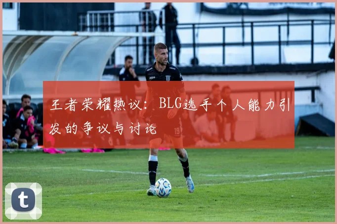 王者荣耀热议：BLG选手个人能力引发的争议与讨论