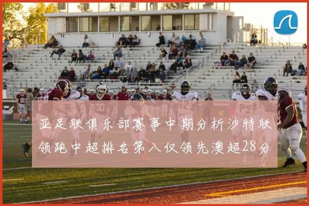 亚足联俱乐部赛事中期分析沙特联领跑中超排名第八仅领先澳超28分