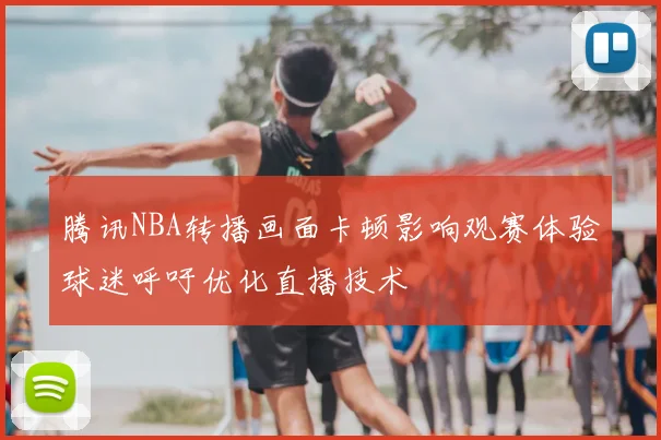 腾讯NBA转播画面卡顿影响观赛体验球迷呼吁优化直播技术