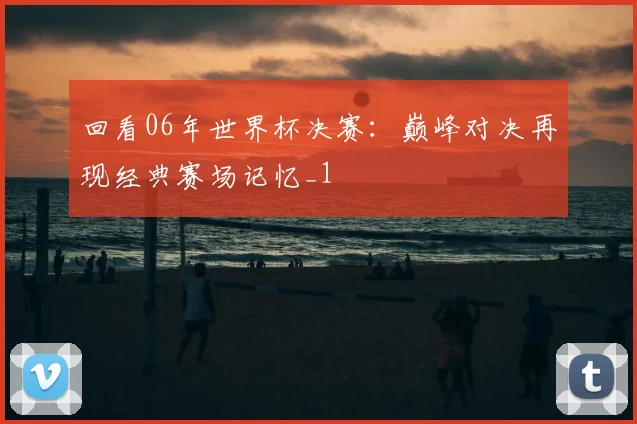 回看06年世界杯决赛：巅峰对决再现经典赛场记忆_1