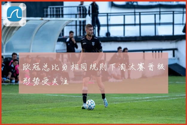 欧冠总比分相同规则下淘汰赛晋级形势受关注