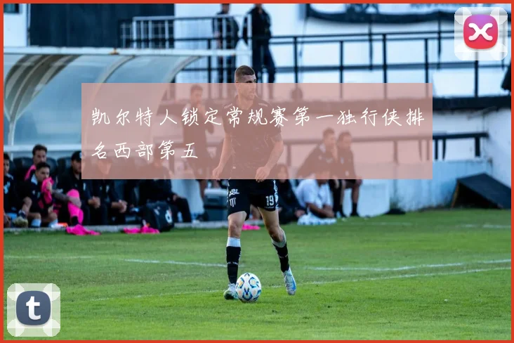 凯尔特人锁定常规赛第一独行侠排名西部第五