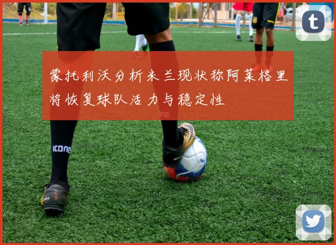 蒙托利沃分析米兰现状称阿莱格里将恢复球队活力与稳定性