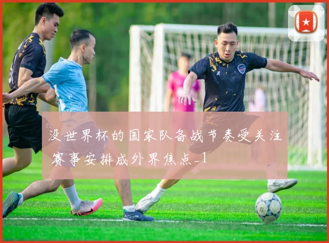 没世界杯的国家队备战节奏受关注 赛事安排成外界焦点_1