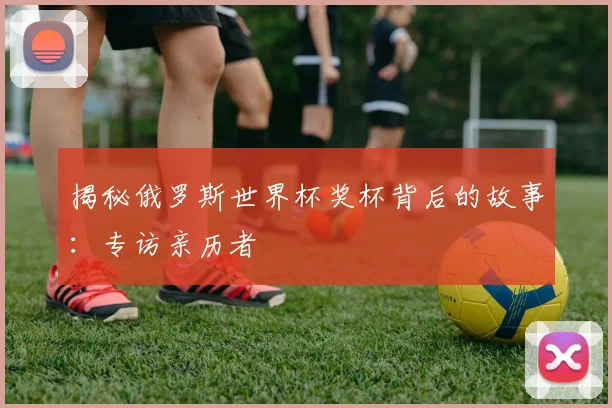 揭秘俄罗斯世界杯奖杯背后的故事：专访亲历者