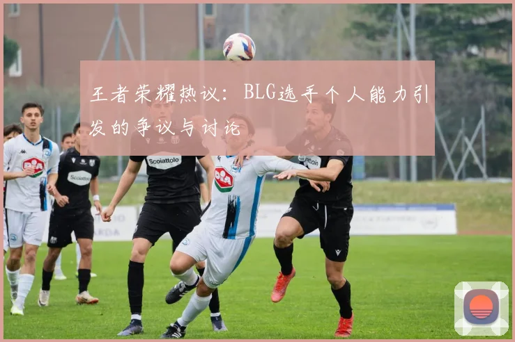 王者荣耀热议：BLG选手个人能力引发的争议与讨论