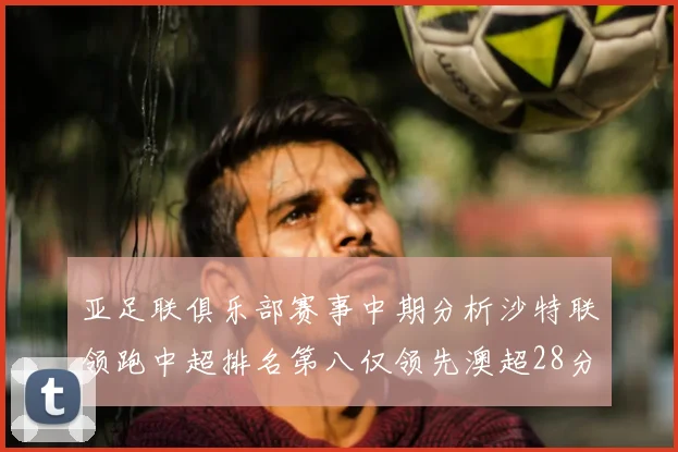 亚足联俱乐部赛事中期分析沙特联领跑中超排名第八仅领先澳超28分