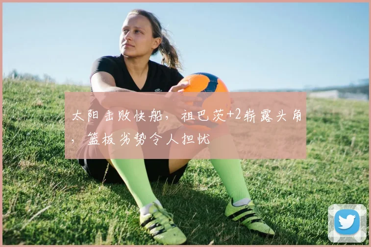 太阳击败快船，祖巴茨+2崭露头角，篮板劣势令人担忧