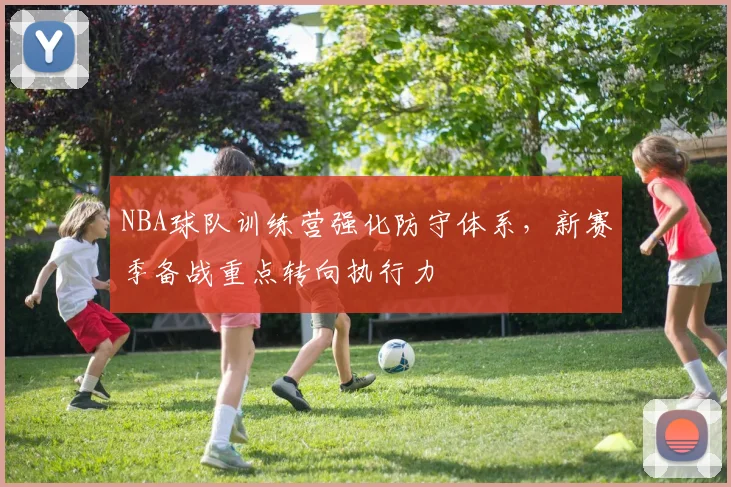 NBA球队训练营强化防守体系,新赛季备战重点转向执行力