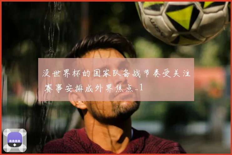 没世界杯的国家队备战节奏受关注 赛事安排成外界焦点_1
