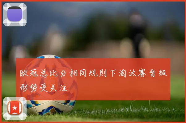 欧冠总比分相同规则下淘汰赛晋级形势受关注