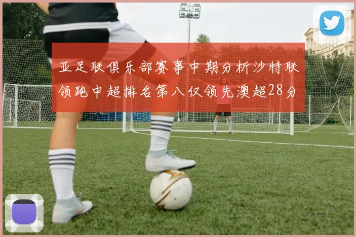 亚足联俱乐部赛事中期分析沙特联领跑中超排名第八仅领先澳超28分