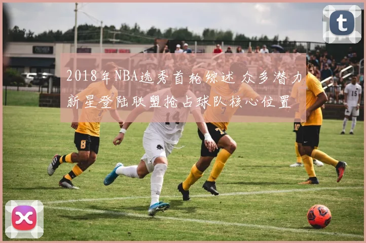 2018年NBA选秀首轮综述 众多潜力新星登陆联盟抢占球队核心位置