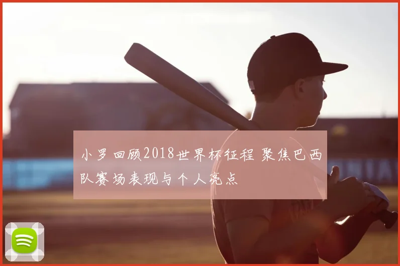小罗回顾2018世界杯征程 聚焦巴西队赛场表现与个人亮点