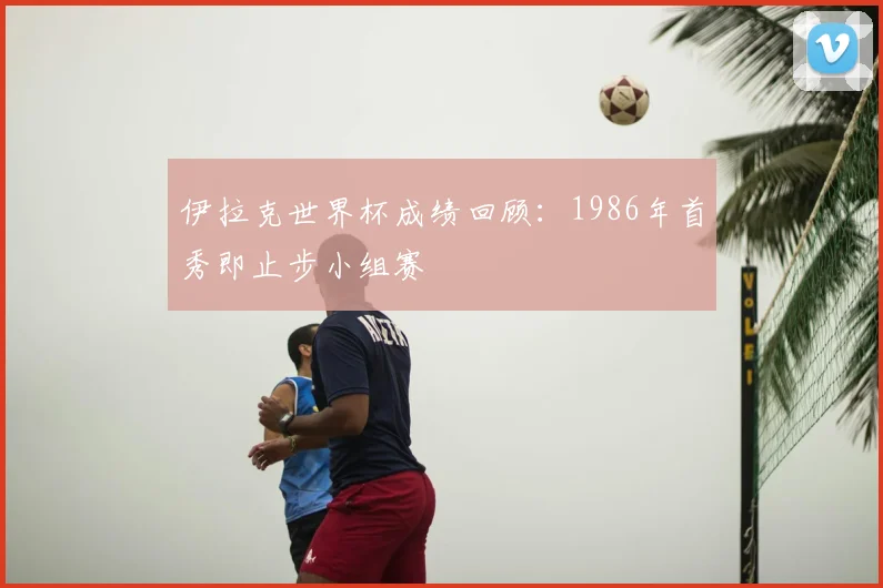 伊拉克世界杯成绩回顾：1986年首秀即止步小组赛