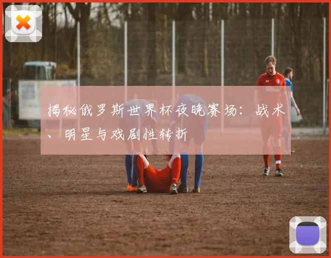 揭秘俄罗斯世界杯夜晚赛场：战术、明星与戏剧性转折