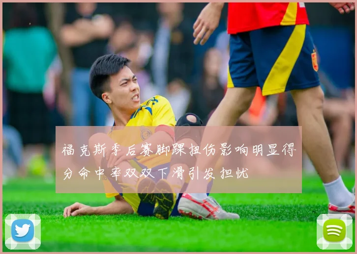 福克斯季后赛脚踝扭伤影响明显得分命中率双双下滑引发担忧