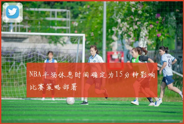 NBA半场休息时间确定为15分钟影响比赛策略部署