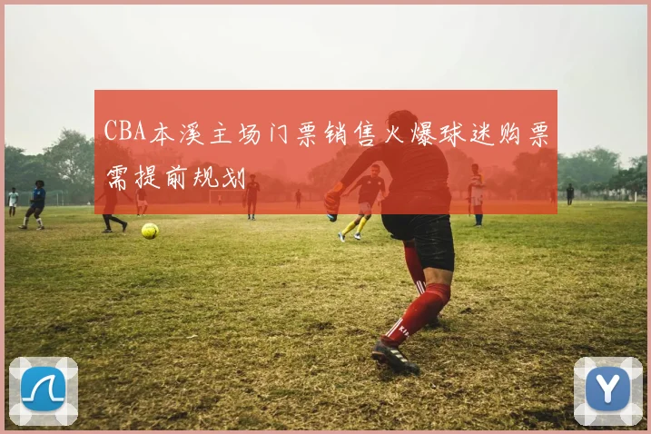 CBA本溪主场门票销售火爆球迷购票需提前规划