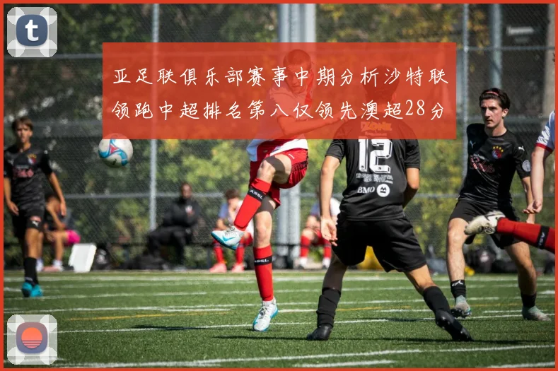亚足联俱乐部赛事中期分析沙特联领跑中超排名第八仅领先澳超28分