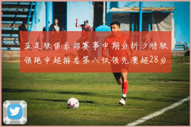 亚足联俱乐部赛事中期分析沙特联领跑中超排名第八仅领先澳超28分