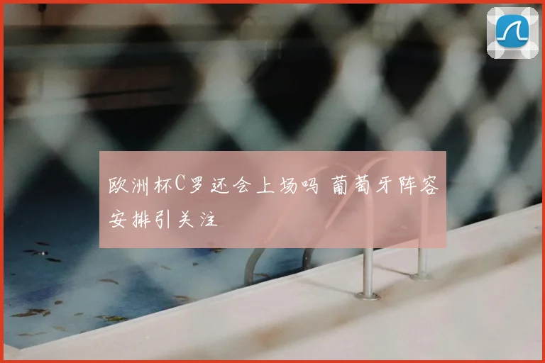 欧洲杯C罗还会上场吗 葡萄牙阵容安排引关注