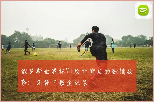 俄罗斯世界杯VI设计背后的激情故事:免费下载全记录