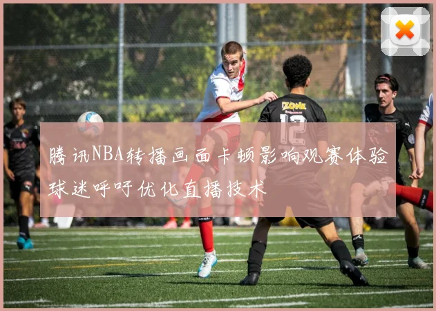 腾讯NBA转播画面卡顿影响观赛体验球迷呼吁优化直播技术