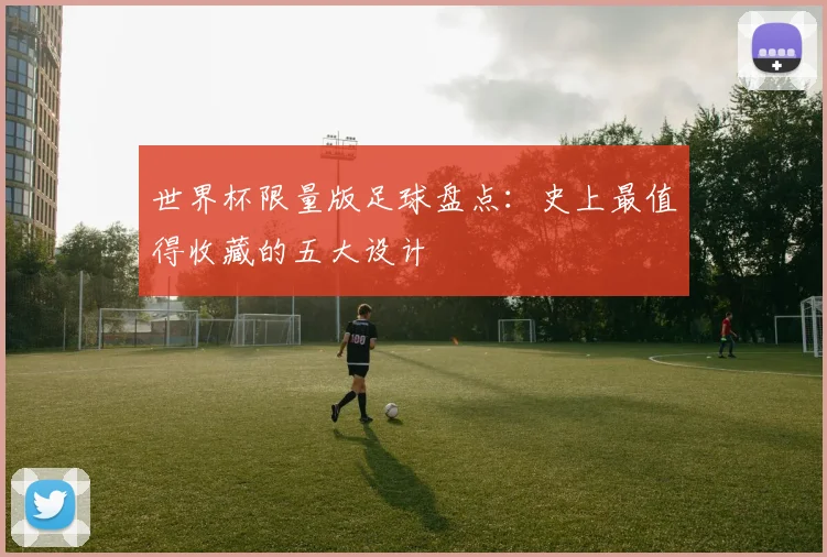世界杯限量版足球盘点：史上最值得收藏的五大设计