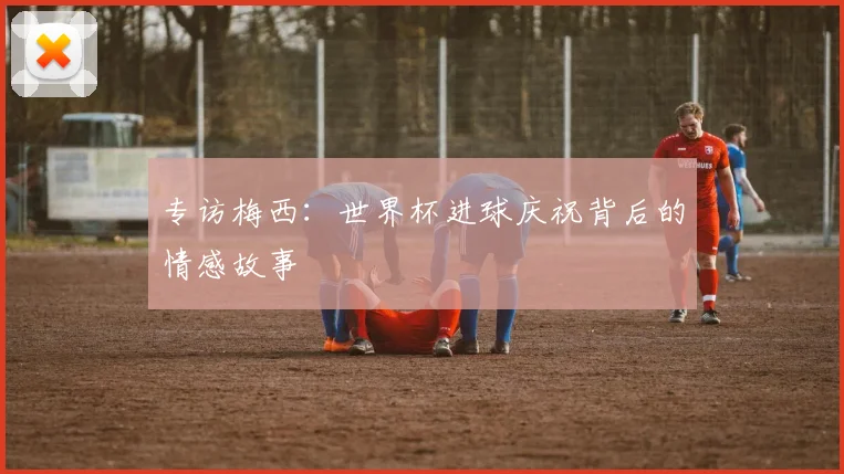 专访梅西:世界杯进球庆祝背后的情感故事
