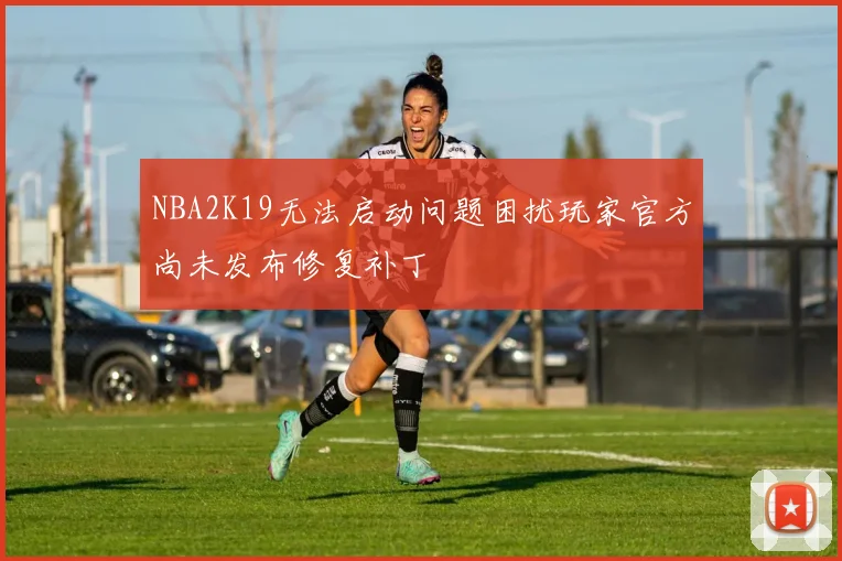 NBA2K19无法启动问题困扰玩家官方尚未发布修复补丁