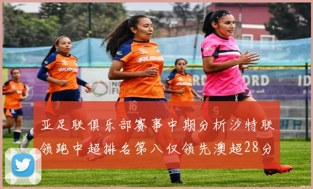 亚足联俱乐部赛事中期分析沙特联领跑中超排名第八仅领先澳超28分