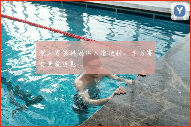 湖人客场挑战热火遭逆转，季后赛前景蒙阴影