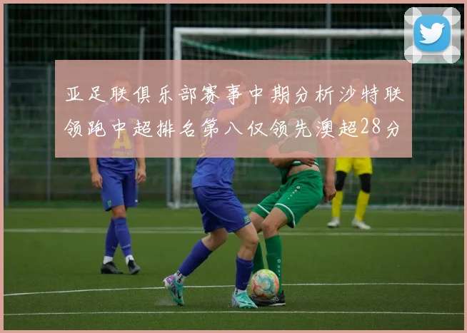 亚足联俱乐部赛事中期分析沙特联领跑中超排名第八仅领先澳超28分