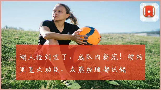 湖人捡到宝了,成队内新宠!续约里皇大功臣,灰熊经理都认错