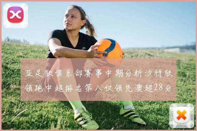 亚足联俱乐部赛事中期分析沙特联领跑中超排名第八仅领先澳超28分
