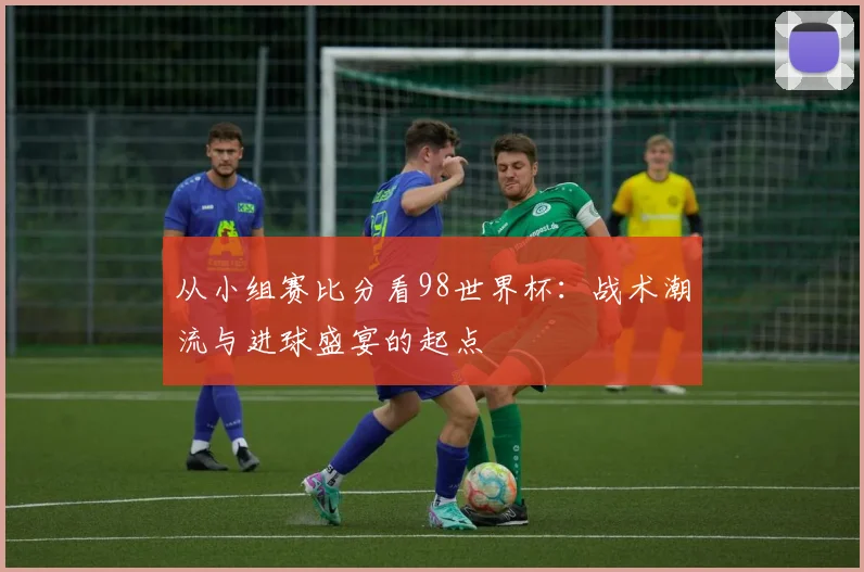 从小组赛比分看98世界杯：战术潮流与进球盛宴的起点