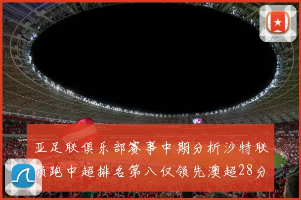 亚足联俱乐部赛事中期分析沙特联领跑中超排名第八仅领先澳超28分