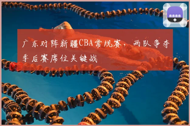 广东对阵新疆CBA常规赛,两队争夺季后赛席位关键战