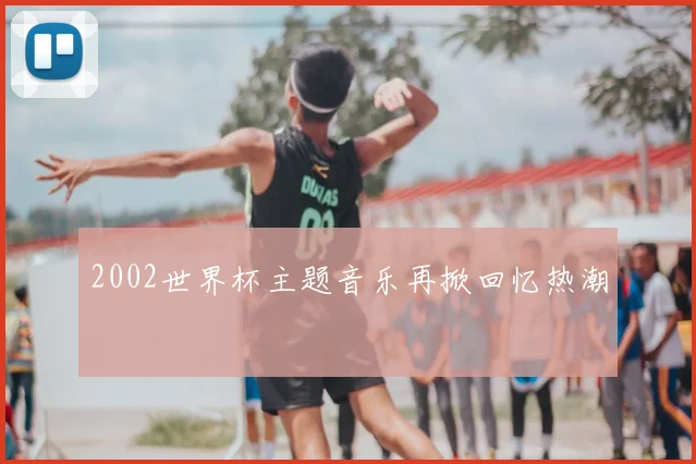 2002世界杯主题音乐再掀回忆热潮