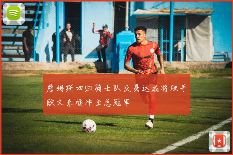 詹姆斯回归骑士队交易达成将联手欧文乐福冲击总冠军