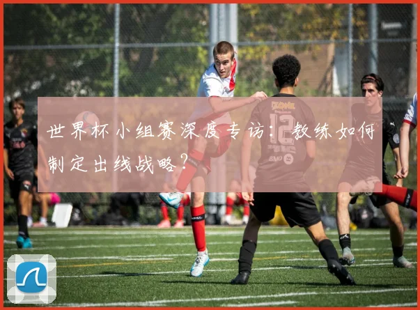 世界杯小组赛深度专访:教练如何制定出线战略?