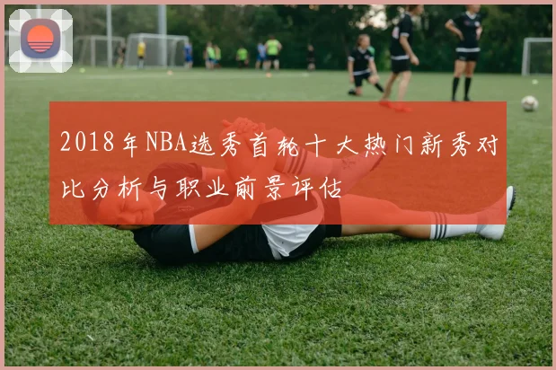 2018年NBA选秀首轮十大热门新秀对比分析与职业前景评估