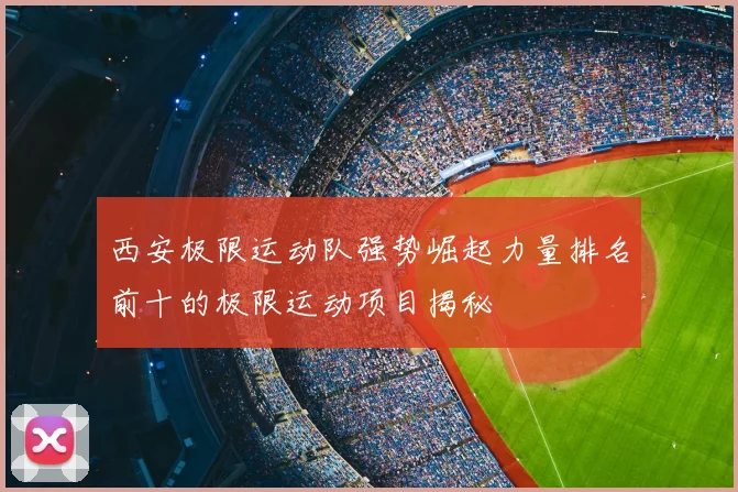 西安极限运动队强势崛起力量排名前十的极限运动项目揭秘